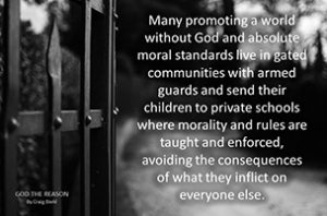 Many promoting a world without God and absolute moral standards live in gated communities with armed guards and send their children to private schools where morality and rules are taught and enforced, avoiding the consequences of what they inflict on everyone else. - black and white gate bars